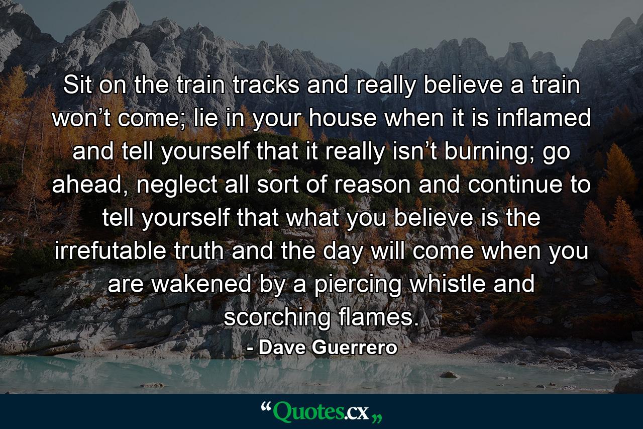 Sit on the train tracks and really believe a train won’t come; lie in your house when it is inflamed and tell yourself that it really isn’t burning; go ahead, neglect all sort of reason and continue to tell yourself that what you believe is the irrefutable truth and the day will come when you are wakened by a piercing whistle and scorching flames. - Quote by Dave Guerrero