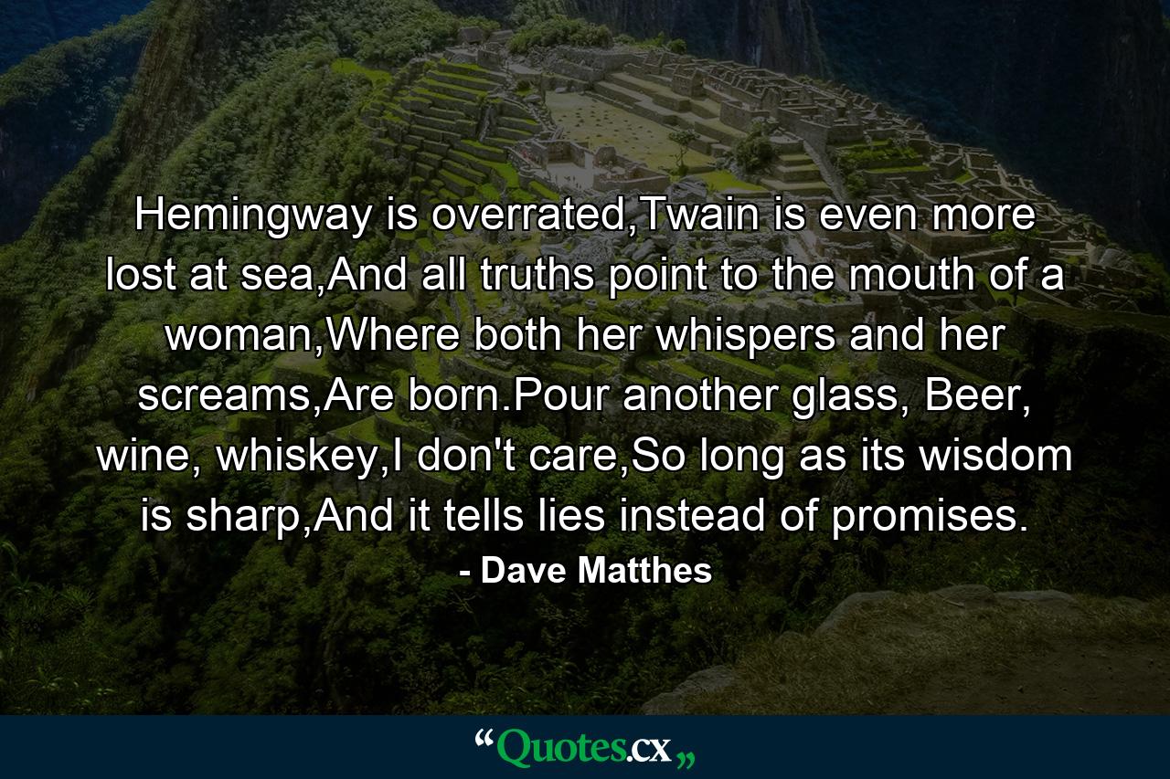 Hemingway is overrated,Twain is even more lost at sea,And all truths point to the mouth of a woman,Where both her whispers and her screams,Are born.Pour another glass, Beer, wine, whiskey,I don't care,So long as its wisdom is sharp,And it tells lies instead of promises. - Quote by Dave Matthes