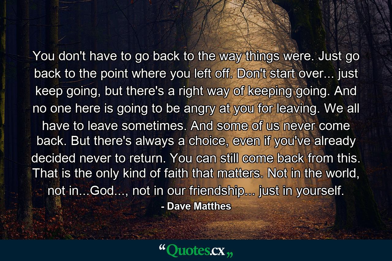 You don't have to go back to the way things were. Just go back to the point where you left off. Don't start over... just keep going, but there's a right way of keeping going. And no one here is going to be angry at you for leaving. We all have to leave sometimes. And some of us never come back. But there's always a choice, even if you've already decided never to return. You can still come back from this. That is the only kind of faith that matters. Not in the world, not in...God..., not in our friendship... just in yourself. - Quote by Dave Matthes