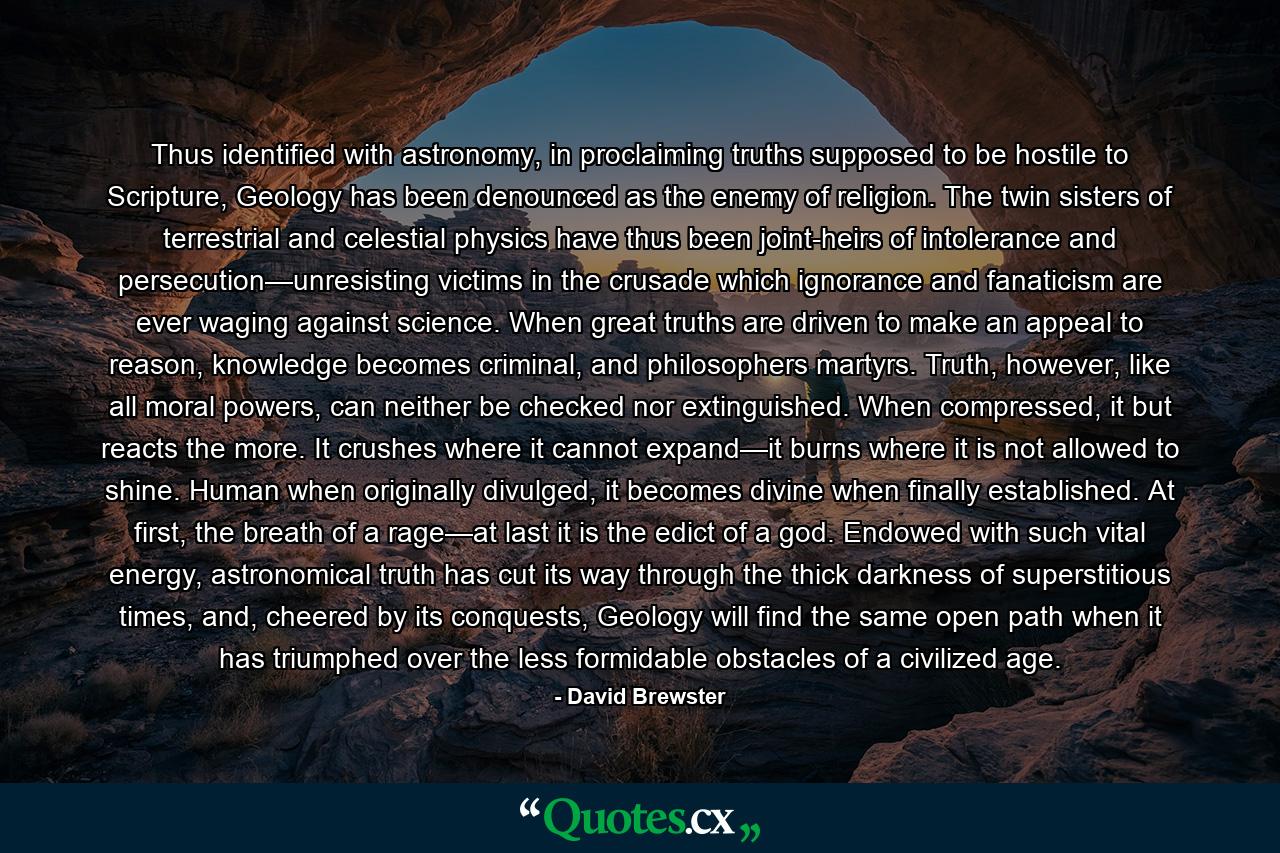 Thus identified with astronomy, in proclaiming truths supposed to be hostile to Scripture, Geology has been denounced as the enemy of religion. The twin sisters of terrestrial and celestial physics have thus been joint-heirs of intolerance and persecution—unresisting victims in the crusade which ignorance and fanaticism are ever waging against science. When great truths are driven to make an appeal to reason, knowledge becomes criminal, and philosophers martyrs. Truth, however, like all moral powers, can neither be checked nor extinguished. When compressed, it but reacts the more. It crushes where it cannot expand—it burns where it is not allowed to shine. Human when originally divulged, it becomes divine when finally established. At first, the breath of a rage—at last it is the edict of a god. Endowed with such vital energy, astronomical truth has cut its way through the thick darkness of superstitious times, and, cheered by its conquests, Geology will find the same open path when it has triumphed over the less formidable obstacles of a civilized age. - Quote by David Brewster