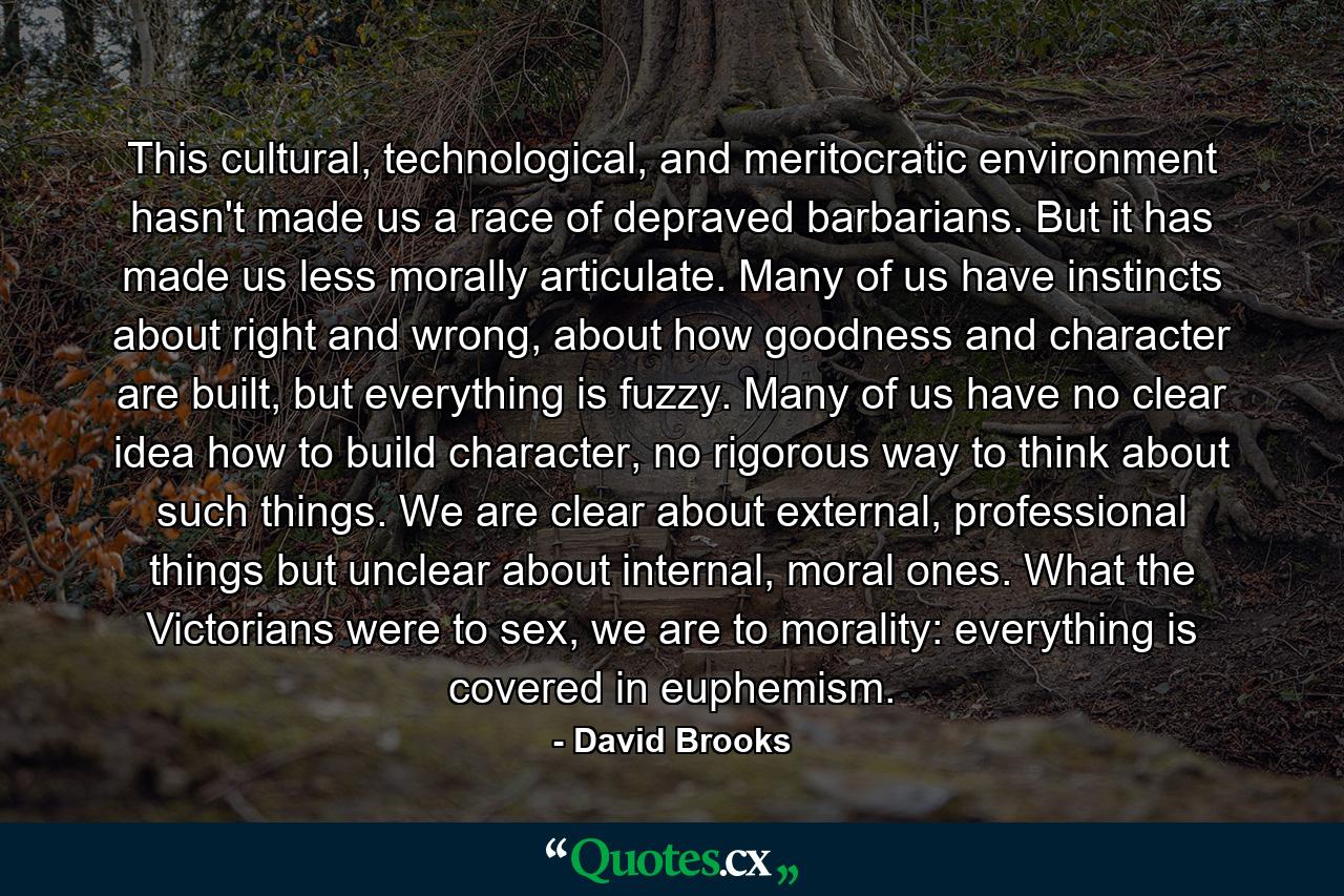 This cultural, technological, and meritocratic environment hasn't made us a race of depraved barbarians. But it has made us less morally articulate. Many of us have instincts about right and wrong, about how goodness and character are built, but everything is fuzzy. Many of us have no clear idea how to build character, no rigorous way to think about such things. We are clear about external, professional things but unclear about internal, moral ones. What the Victorians were to sex, we are to morality: everything is covered in euphemism. - Quote by David Brooks