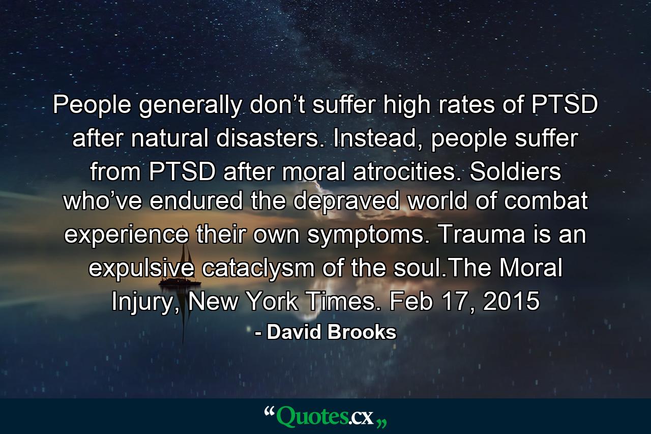 People generally don’t suffer high rates of PTSD after natural disasters. Instead, people suffer from PTSD after moral atrocities. Soldiers who’ve endured the depraved world of combat experience their own symptoms. Trauma is an expulsive cataclysm of the soul.The Moral Injury, New York Times. Feb 17, 2015 - Quote by David Brooks