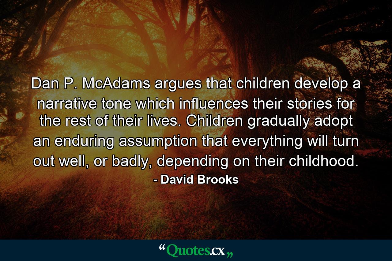 Dan P. McAdams argues that children develop a narrative tone which influences their stories for the rest of their lives. Children gradually adopt an enduring assumption that everything will turn out well, or badly, depending on their childhood. - Quote by David Brooks