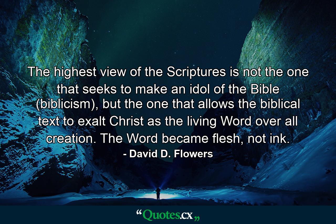 The highest view of the Scriptures is not the one that seeks to make an idol of the Bible (biblicism), but the one that allows the biblical text to exalt Christ as the living Word over all creation. The Word became flesh, not ink. - Quote by David D. Flowers