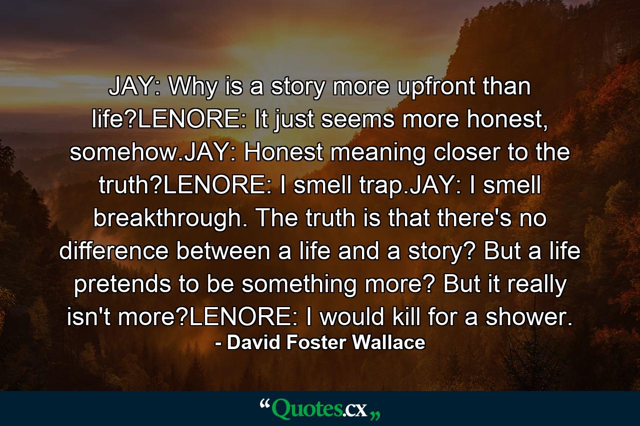 JAY: Why is a story more upfront than life?LENORE: It just seems more honest, somehow.JAY: Honest meaning closer to the truth?LENORE: I smell trap.JAY: I smell breakthrough. The truth is that there's no difference between a life and a story? But a life pretends to be something more? But it really isn't more?LENORE: I would kill for a shower. - Quote by David Foster Wallace