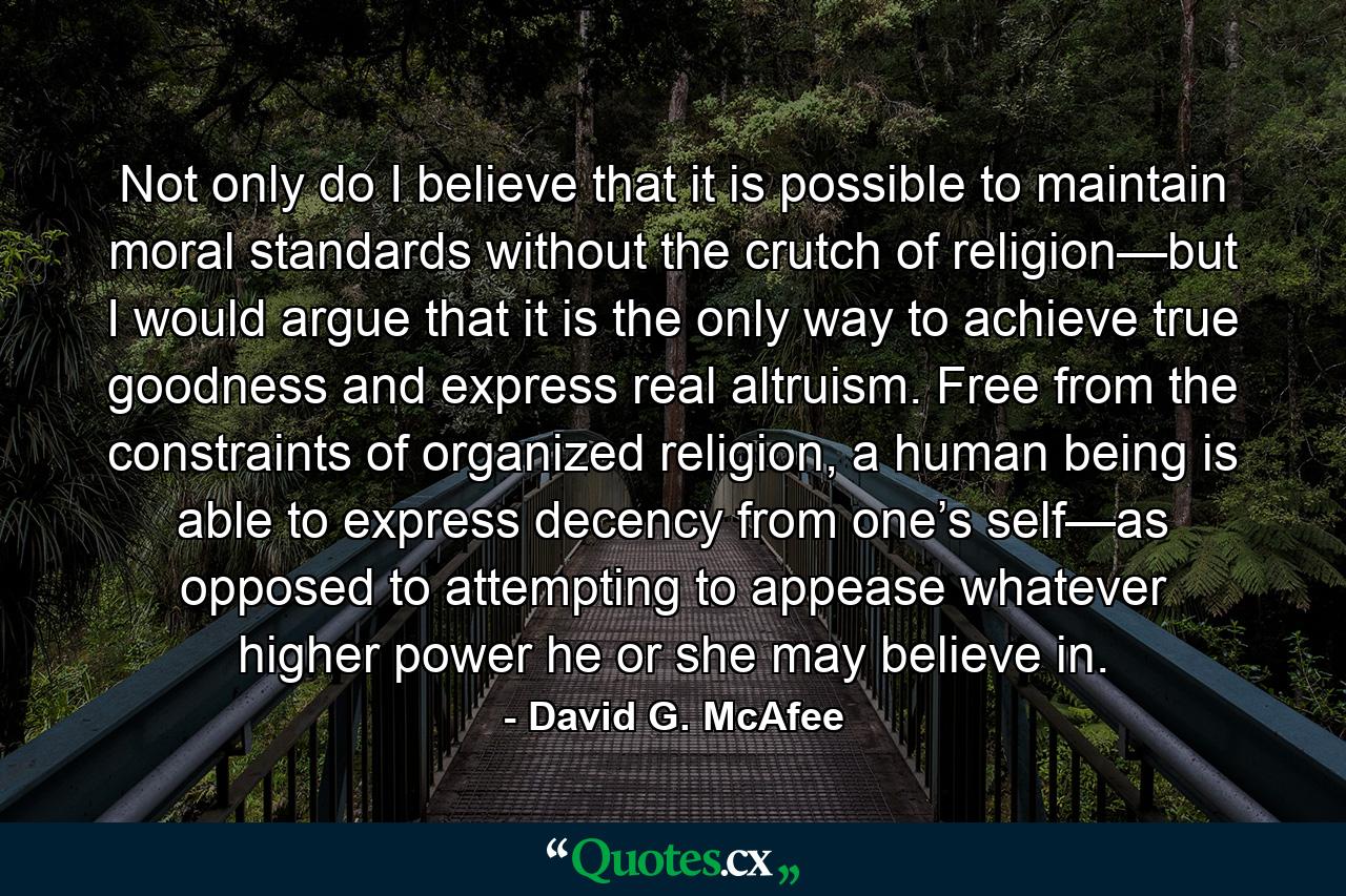 Not only do I believe that it is possible to maintain moral standards without the crutch of religion—but I would argue that it is the only way to achieve true goodness and express real altruism. Free from the constraints of organized religion, a human being is able to express decency from one’s self—as opposed to attempting to appease whatever higher power he or she may believe in. - Quote by David G. McAfee