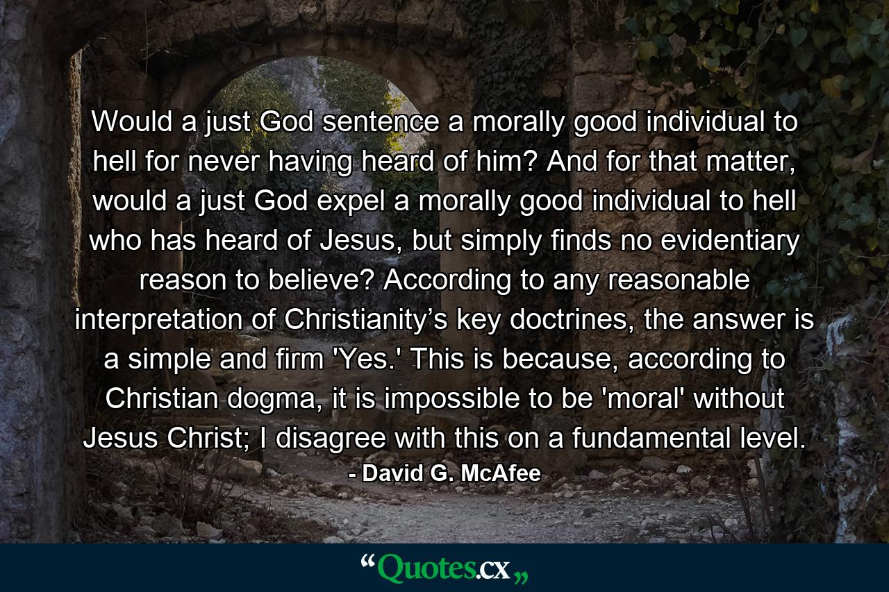 Would a just God sentence a morally good individual to hell for never having heard of him? And for that matter, would a just God expel a morally good individual to hell who has heard of Jesus, but simply finds no evidentiary reason to believe? According to any reasonable interpretation of Christianity’s key doctrines, the answer is a simple and firm 'Yes.' This is because, according to Christian dogma, it is impossible to be 'moral' without Jesus Christ; I disagree with this on a fundamental level. - Quote by David G. McAfee