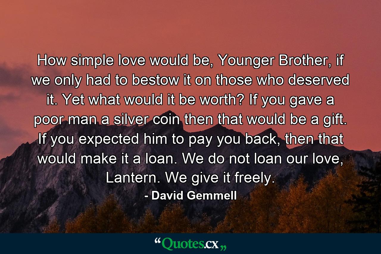 How simple love would be, Younger Brother, if we only had to bestow it on those who deserved it. Yet what would it be worth? If you gave a poor man a silver coin then that would be a gift. If you expected him to pay you back, then that would make it a loan. We do not loan our love, Lantern. We give it freely. - Quote by David Gemmell