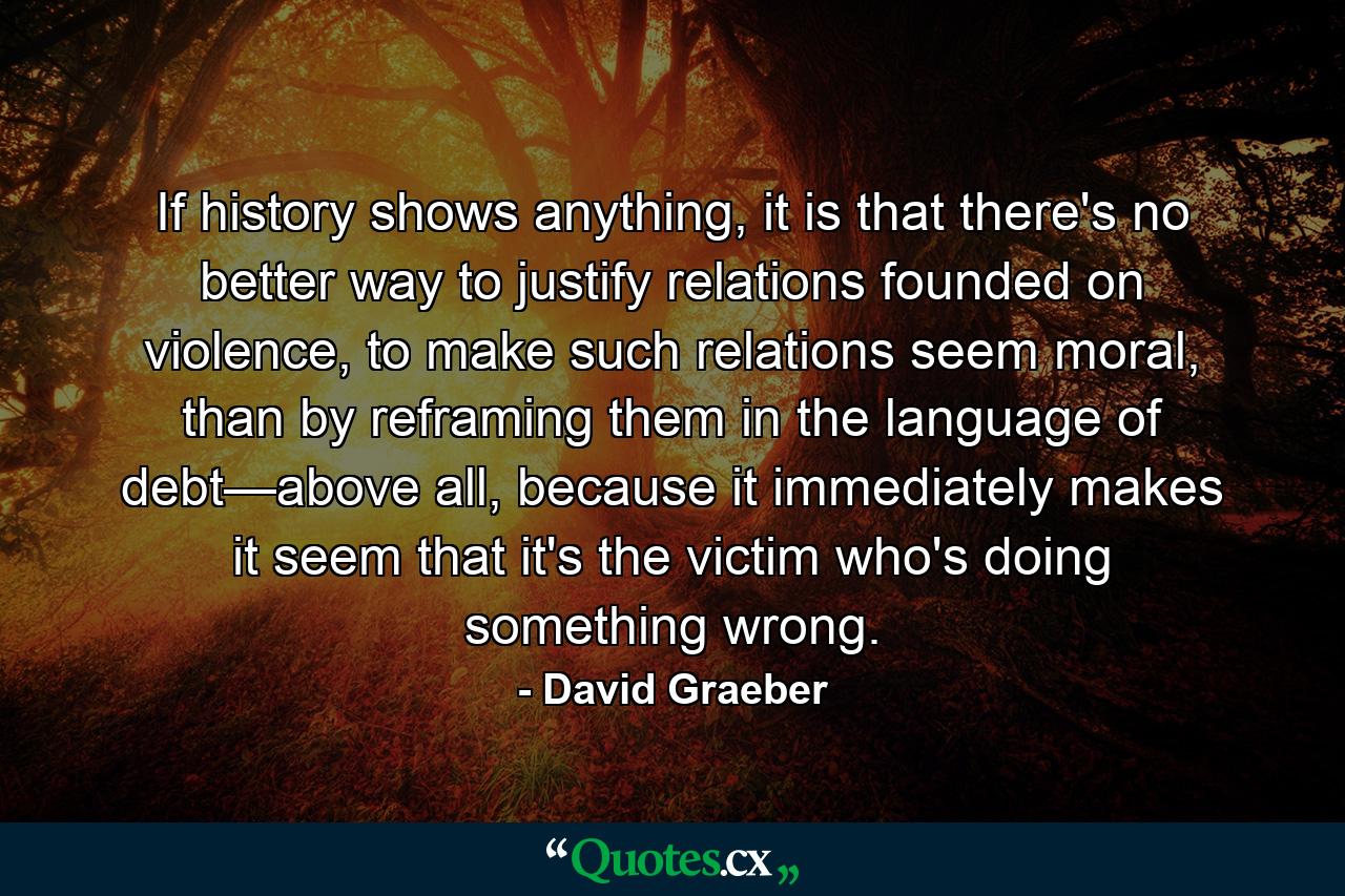 If history shows anything, it is that there's no better way to justify relations founded on violence, to make such relations seem moral, than by reframing them in the language of debt—above all, because it immediately makes it seem that it's the victim who's doing something wrong. - Quote by David Graeber