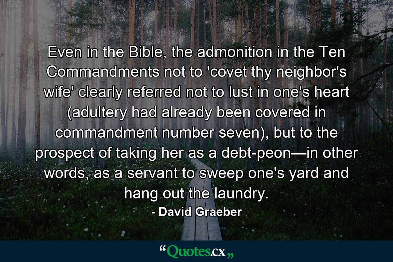 Even in the Bible, the admonition in the Ten Commandments not to 'covet thy neighbor's wife' clearly referred not to lust in one's heart (adultery had already been covered in commandment number seven), but to the prospect of taking her as a debt-peon—in other words, as a servant to sweep one's yard and hang out the laundry. - Quote by David Graeber