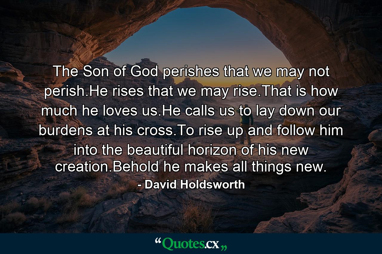 The Son of God perishes that we may not perish.He rises that we may rise.That is how much he loves us.He calls us to lay down our burdens at his cross.To rise up and follow him into the beautiful horizon of his new creation.Behold he makes all things new. - Quote by David Holdsworth