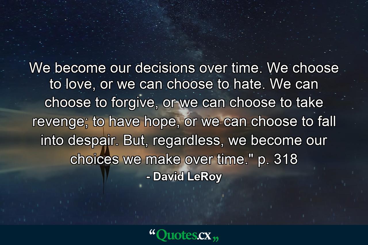 We become our decisions over time. We choose to love, or we can choose to hate. We can choose to forgive, or we can choose to take revenge; to have hope, or we can choose to fall into despair. But, regardless, we become our choices we make over time.