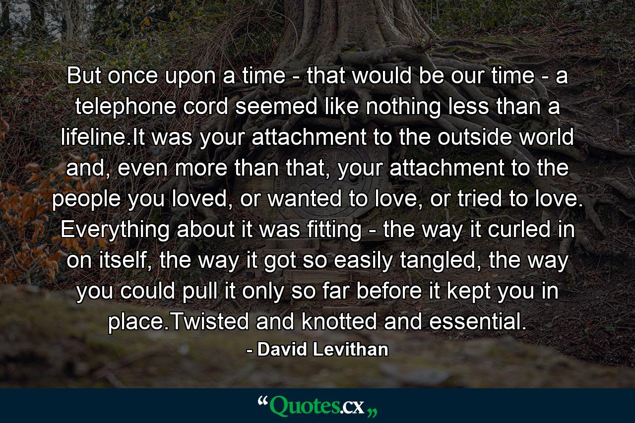 But once upon a time - that would be our time - a telephone cord seemed like nothing less than a lifeline.It was your attachment to the outside world and, even more than that, your attachment to the people you loved, or wanted to love, or tried to love. Everything about it was fitting - the way it curled in on itself, the way it got so easily tangled, the way you could pull it only so far before it kept you in place.Twisted and knotted and essential. - Quote by David Levithan