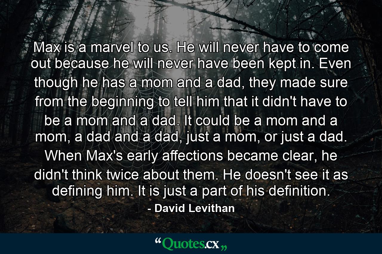 Max is a marvel to us. He will never have to come out because he will never have been kept in. Even though he has a mom and a dad, they made sure from the beginning to tell him that it didn't have to be a mom and a dad. It could be a mom and a mom, a dad and a dad, just a mom, or just a dad. When Max's early affections became clear, he didn't think twice about them. He doesn't see it as defining him. It is just a part of his definition. - Quote by David Levithan