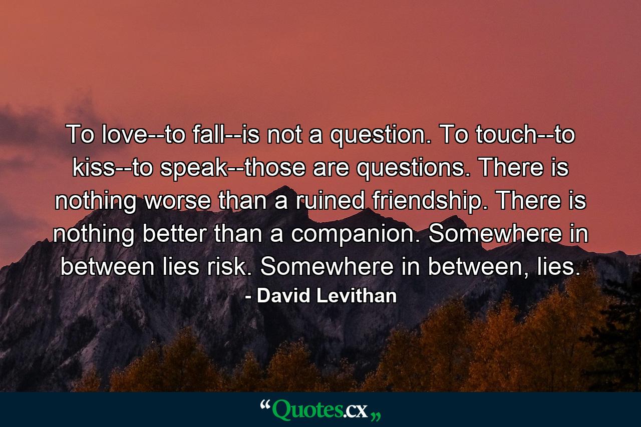 To love--to fall--is not a question. To touch--to kiss--to speak--those are questions. There is nothing worse than a ruined friendship. There is nothing better than a companion. Somewhere in between lies risk. Somewhere in between, lies. - Quote by David Levithan