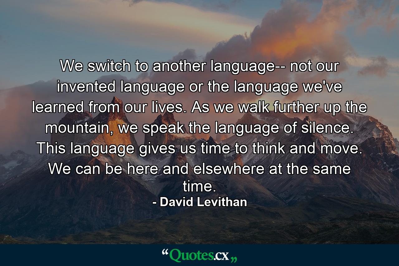 We switch to another language-- not our invented language or the language we've learned from our lives. As we walk further up the mountain, we speak the language of silence. This language gives us time to think and move. We can be here and elsewhere at the same time. - Quote by David Levithan