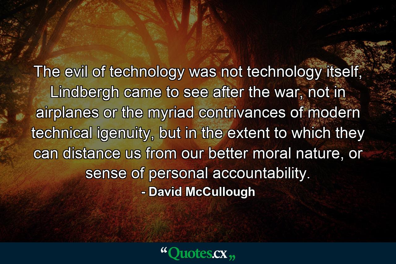 The evil of technology was not technology itself, Lindbergh came to see after the war, not in airplanes or the myriad contrivances of modern technical igenuity, but in the extent to which they can distance us from our better moral nature, or sense of personal accountability. - Quote by David McCullough