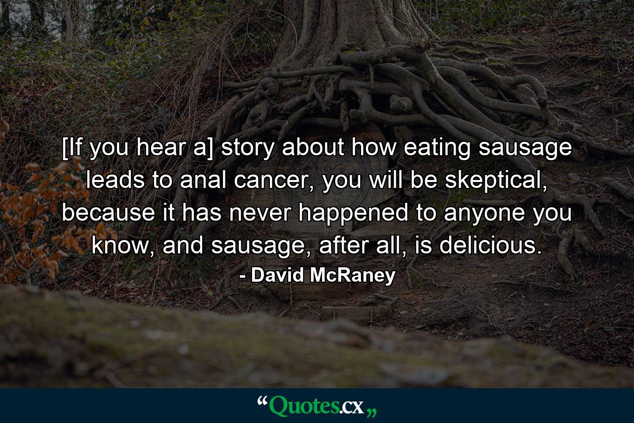 [If you hear a] story about how eating sausage leads to anal cancer, you will be skeptical, because it has never happened to anyone you know, and sausage, after all, is delicious. - Quote by David McRaney