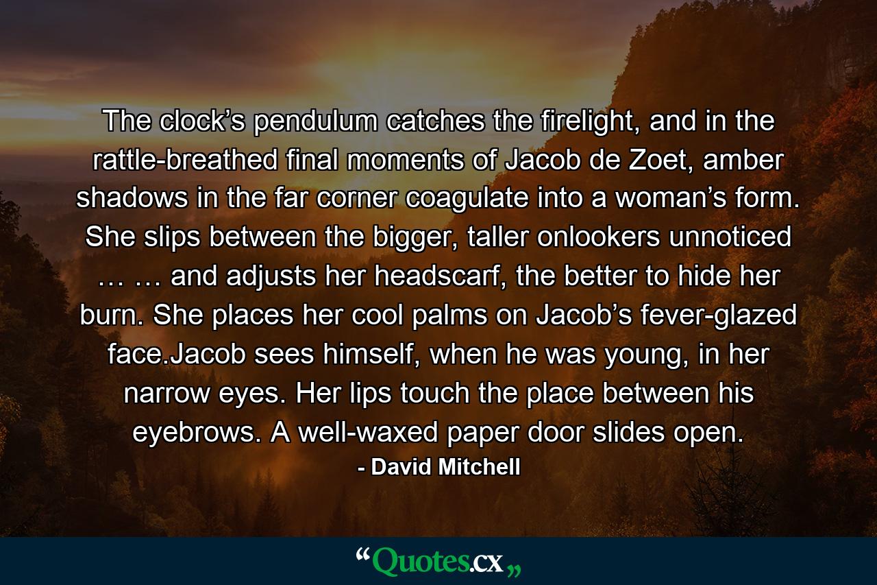 The clock’s pendulum catches the firelight, and in the rattle-breathed final moments of Jacob de Zoet, amber shadows in the far corner coagulate into a woman’s form. She slips between the bigger, taller onlookers unnoticed … … and adjusts her headscarf, the better to hide her burn. She places her cool palms on Jacob’s fever-glazed face.Jacob sees himself, when he was young, in her narrow eyes. Her lips touch the place between his eyebrows. A well-waxed paper door slides open. - Quote by David Mitchell