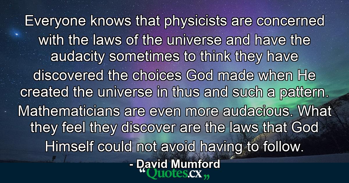 Everyone knows that physicists are concerned with the laws of the universe and have the audacity sometimes to think they have discovered the choices God made when He created the universe in thus and such a pattern. Mathematicians are even more audacious. What they feel they discover are the laws that God Himself could not avoid having to follow. - Quote by David Mumford