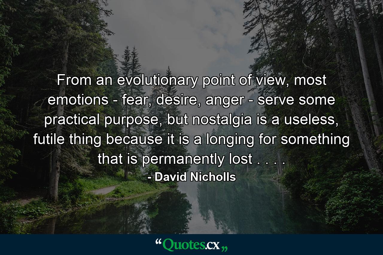 From an evolutionary point of view, most emotions - fear, desire, anger - serve some practical purpose, but nostalgia is a useless, futile thing because it is a longing for something that is permanently lost . . . . - Quote by David Nicholls