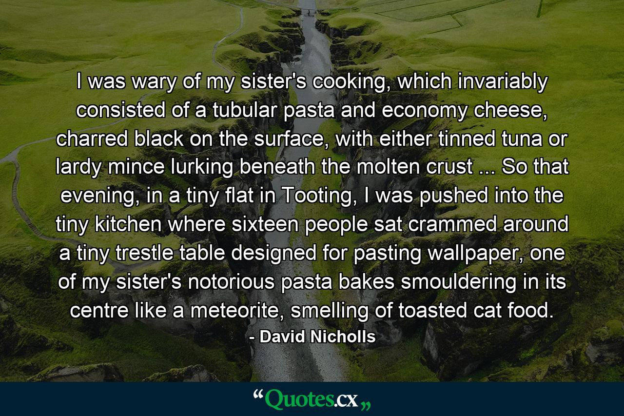 I was wary of my sister's cooking, which invariably consisted of a tubular pasta and economy cheese, charred black on the surface, with either tinned tuna or lardy mince lurking beneath the molten crust ... So that evening, in a tiny flat in Tooting, I was pushed into the tiny kitchen where sixteen people sat crammed around a tiny trestle table designed for pasting wallpaper, one of my sister's notorious pasta bakes smouldering in its centre like a meteorite, smelling of toasted cat food. - Quote by David Nicholls