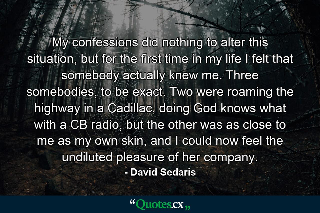 My confessions did nothing to alter this situation, but for the first time in my life I felt that somebody actually knew me. Three somebodies, to be exact. Two were roaming the highway in a Cadillac, doing God knows what with a CB radio, but the other was as close to me as my own skin, and I could now feel the undiluted pleasure of her company. - Quote by David Sedaris