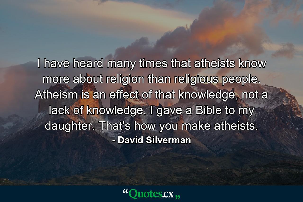 I have heard many times that atheists know more about religion than religious people. Atheism is an effect of that knowledge, not a lack of knowledge. I gave a Bible to my daughter. That's how you make atheists. - Quote by David Silverman