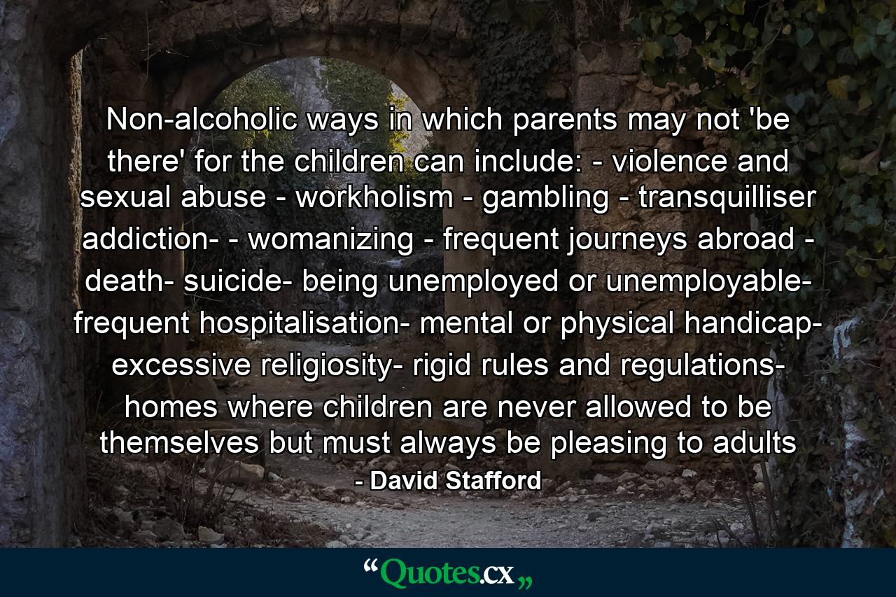 Non-alcoholic ways in which parents may not 'be there' for the children can include: - violence and sexual abuse - workholism - gambling - transquilliser addiction- - womanizing - frequent journeys abroad - death- suicide- being unemployed or unemployable- frequent hospitalisation- mental or physical handicap- excessive religiosity- rigid rules and regulations- homes where children are never allowed to be themselves but must always be pleasing to adults - Quote by David Stafford