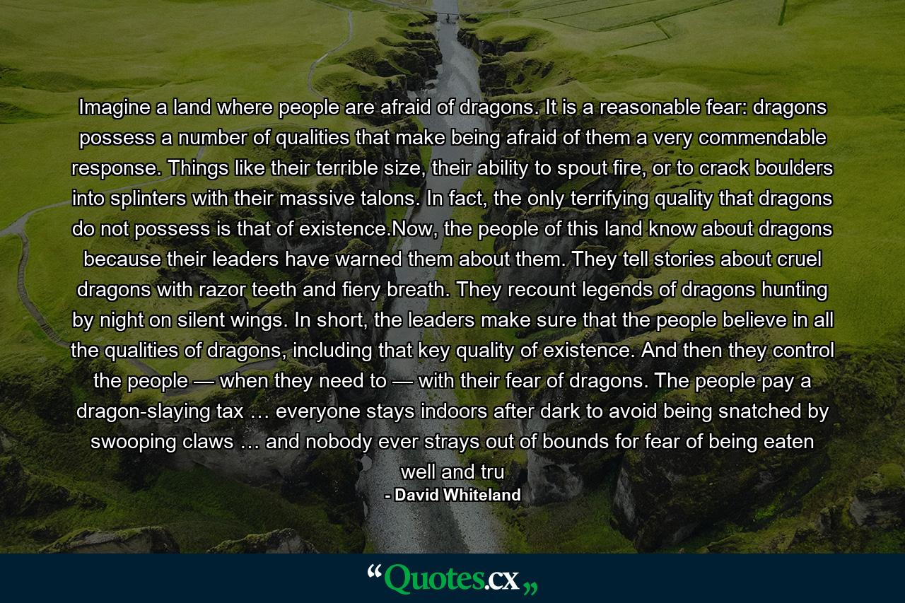 Imagine a land where people are afraid of dragons. It is a reasonable fear: dragons possess a number of qualities that make being afraid of them a very commendable response. Things like their terrible size, their ability to spout fire, or to crack boulders into splinters with their massive talons. In fact, the only terrifying quality that dragons do not possess is that of existence.Now, the people of this land know about dragons because their leaders have warned them about them. They tell stories about cruel dragons with razor teeth and fiery breath. They recount legends of dragons hunting by night on silent wings. In short, the leaders make sure that the people believe in all the qualities of dragons, including that key quality of existence. And then they control the people — when they need to — with their fear of dragons. The people pay a dragon-slaying tax … everyone stays indoors after dark to avoid being snatched by swooping claws … and nobody ever strays out of bounds for fear of being eaten well and tru - Quote by David Whiteland