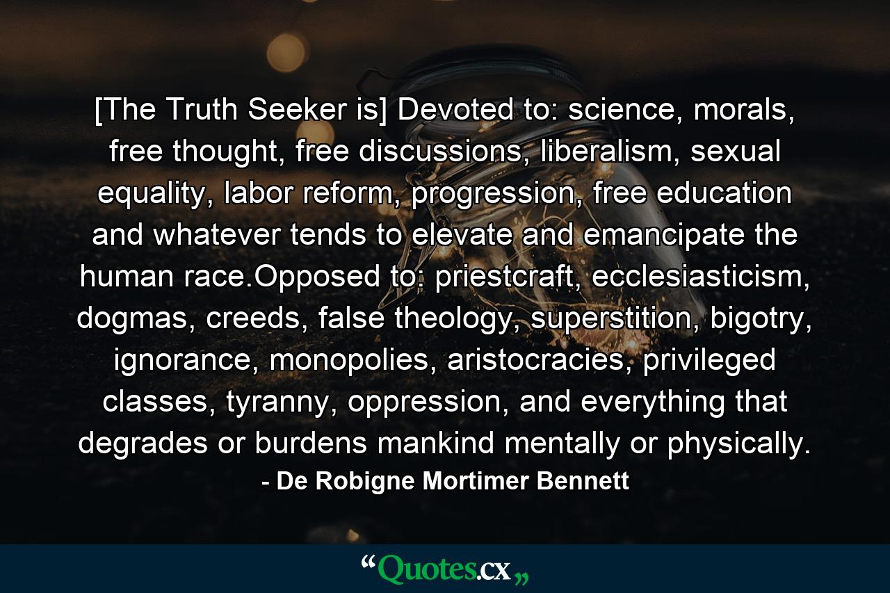 [The Truth Seeker is] Devoted to: science, morals, free thought, free discussions, liberalism, sexual equality, labor reform, progression, free education and whatever tends to elevate and emancipate the human race.Opposed to: priestcraft, ecclesiasticism, dogmas, creeds, false theology, superstition, bigotry, ignorance, monopolies, aristocracies, privileged classes, tyranny, oppression, and everything that degrades or burdens mankind mentally or physically. - Quote by De Robigne Mortimer Bennett