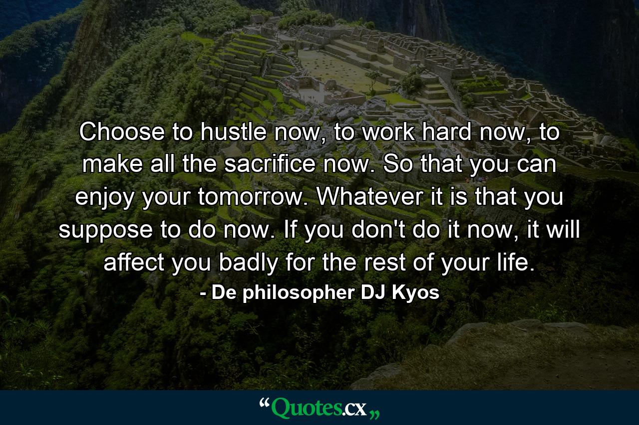 Choose to hustle now, to work hard now, to make all the sacrifice now. So that you can enjoy your tomorrow. Whatever it is that you suppose to do now. If you don't do it now, it will affect you badly for the rest of your life. - Quote by De philosopher DJ Kyos