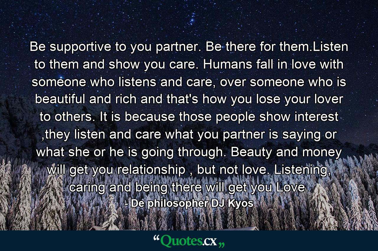 Be supportive to you partner. Be there for them.Listen to them and show you care. Humans fall in love with someone who listens and care, over someone who is beautiful and rich and that's how you lose your lover to others. It is because those people show interest ,they listen and care what you partner is saying or what she or he is going through. Beauty and money will get you relationship , but not love. Listening, caring and being there will get you Love. - Quote by De philosopher DJ Kyos