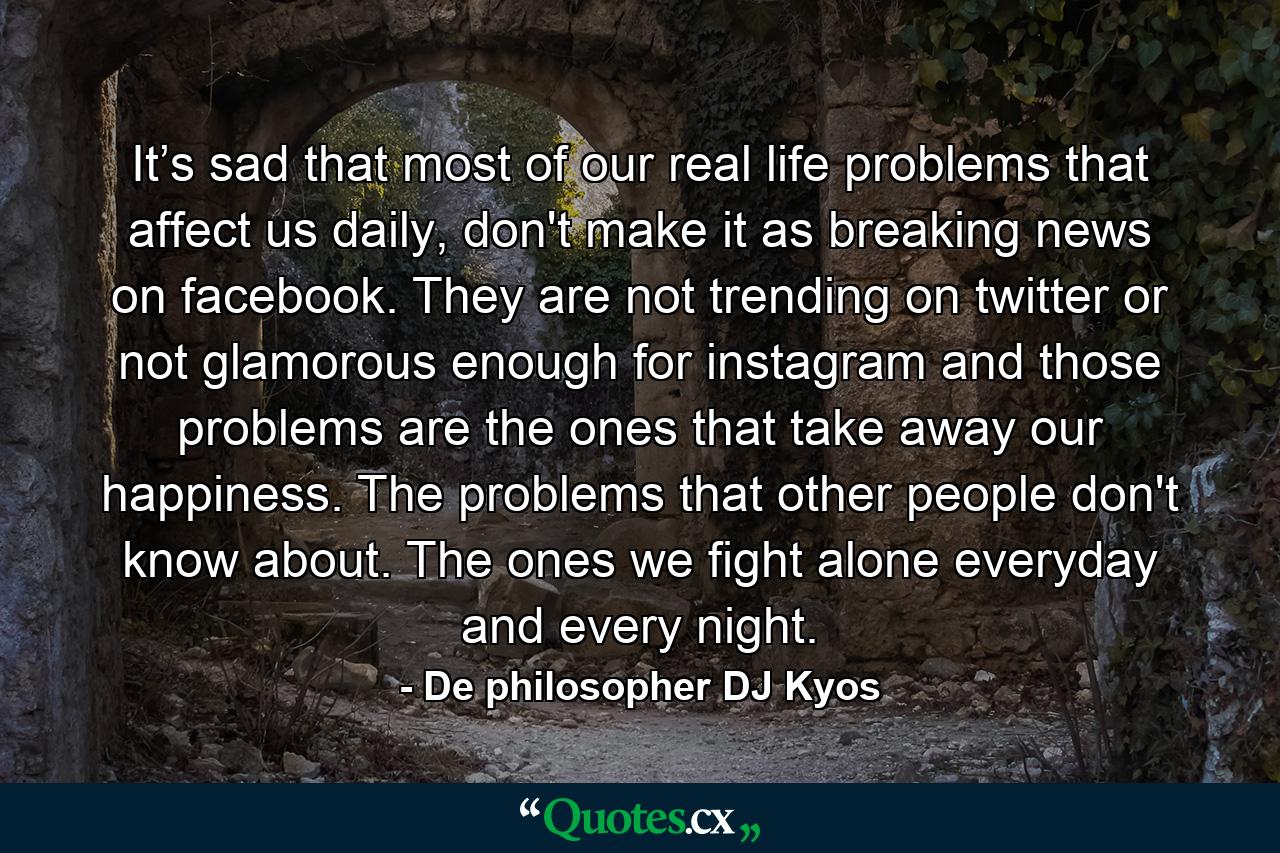 It’s sad that most of our real life problems that affect us daily, don't make it as breaking news on facebook. They are not trending on twitter or not glamorous enough for instagram and those problems are the ones that take away our happiness. The problems that other people don't know about. The ones we fight alone everyday and every night. - Quote by De philosopher DJ Kyos