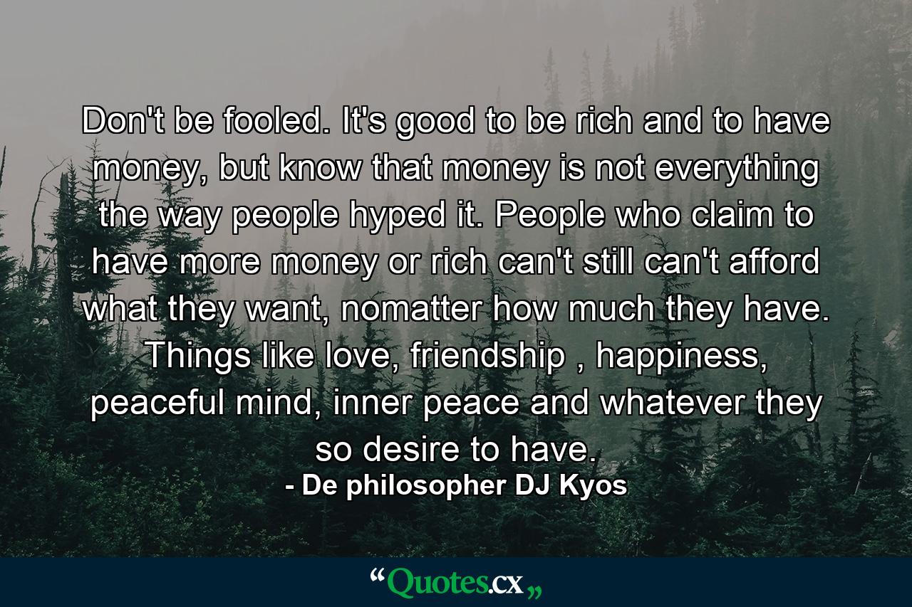 Don't be fooled. It's good to be rich and to have money, but know that money is not everything the way people hyped it. People who claim to have more money or rich can't still can't afford what they want, nomatter how much they have. Things like love, friendship , happiness, peaceful mind, inner peace and whatever they so desire to have. - Quote by De philosopher DJ Kyos