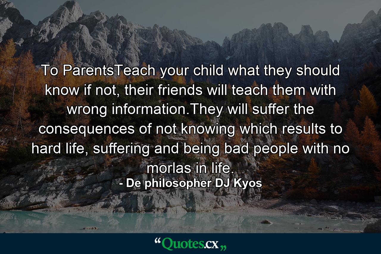 To ParentsTeach your child what they should know if not, their friends will teach them with wrong information.They will suffer the consequences of not knowing which results to hard life, suffering and being bad people with no morlas in life. - Quote by De philosopher DJ Kyos