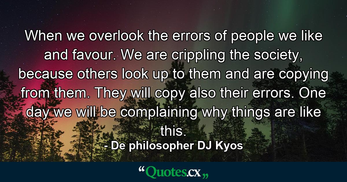 When we overlook the errors of people we like and favour. We are crippling the society, because others look up to them and are copying from them. They will copy also their errors. One day we will be complaining why things are like this. - Quote by De philosopher DJ Kyos