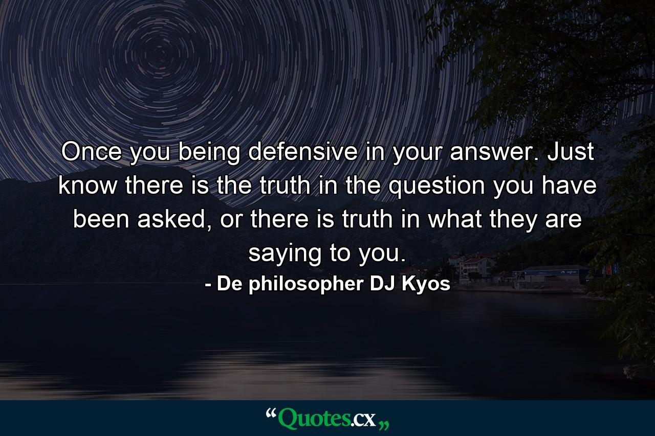 Once you being defensive in your answer. Just know there is the truth in the question you have been asked, or there is truth in what they are saying to you. - Quote by De philosopher DJ Kyos