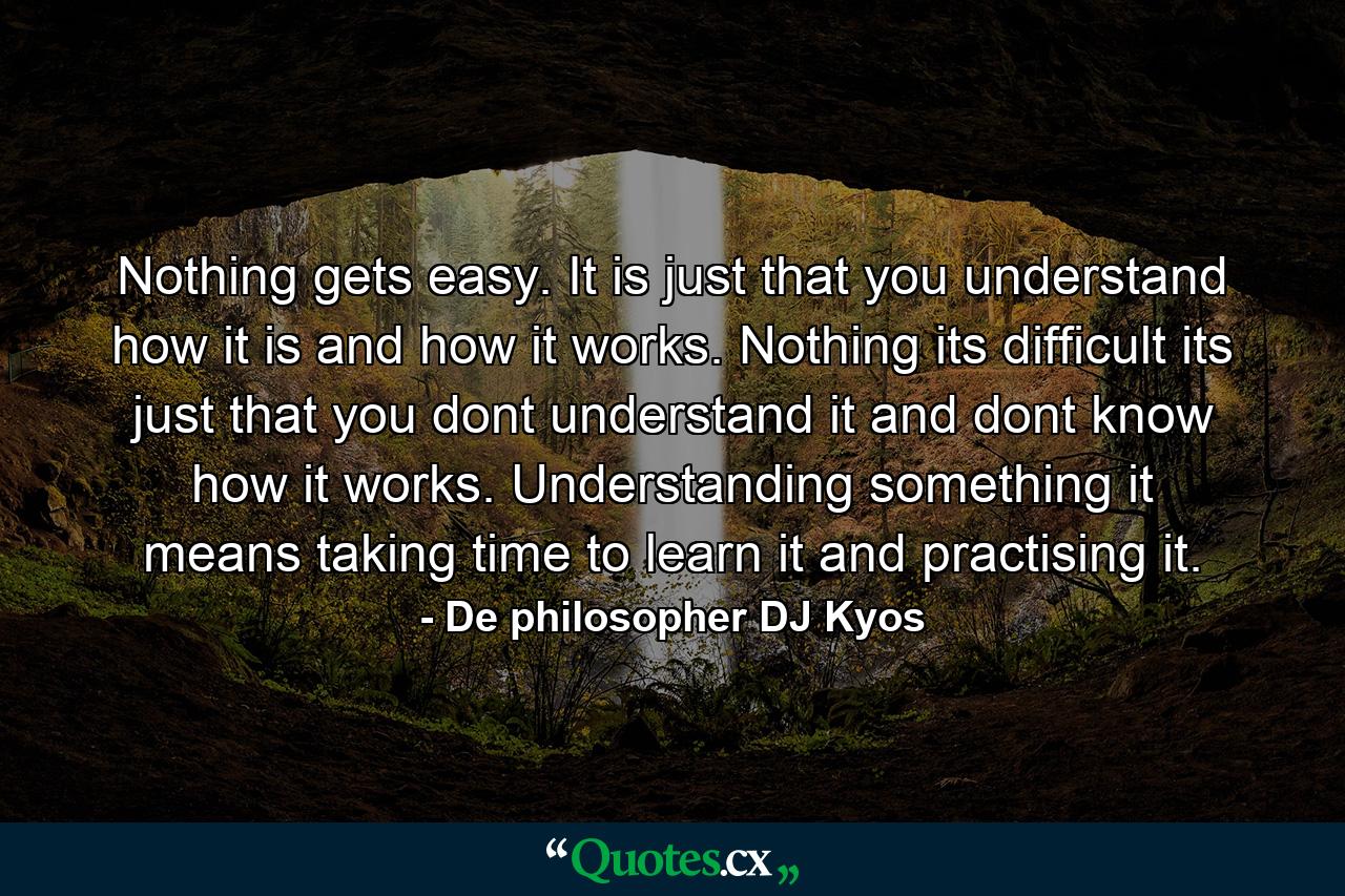 Nothing gets easy. It is just that you understand how it is and how it works. Nothing its difficult its just that you dont understand it and dont know how it works. Understanding something it means taking time to learn it and practising it. - Quote by De philosopher DJ Kyos