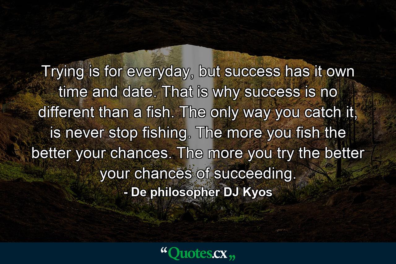 Trying is for everyday, but success has it own time and date. That is why success is no different than a fish. The only way you catch it, is never stop fishing. The more you fish the better your chances. The more you try the better your chances of succeeding. - Quote by De philosopher DJ Kyos