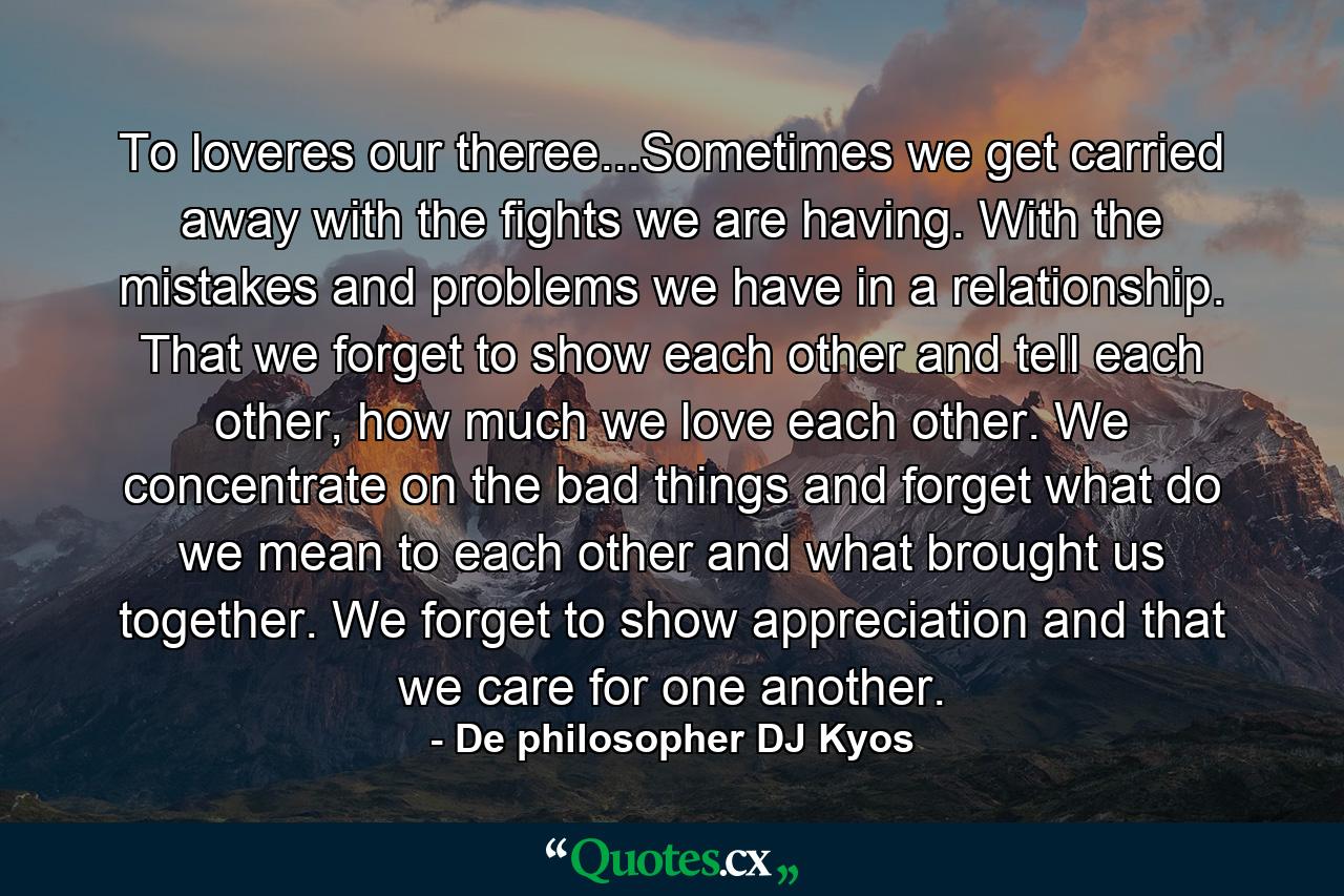 To loveres our theree...Sometimes we get carried away with the fights we are having. With the mistakes and problems we have in a relationship. That we forget to show each other and tell each other, how much we love each other. We concentrate on the bad things and forget what do we mean to each other and what brought us together. We forget to show appreciation and that we care for one another. - Quote by De philosopher DJ Kyos