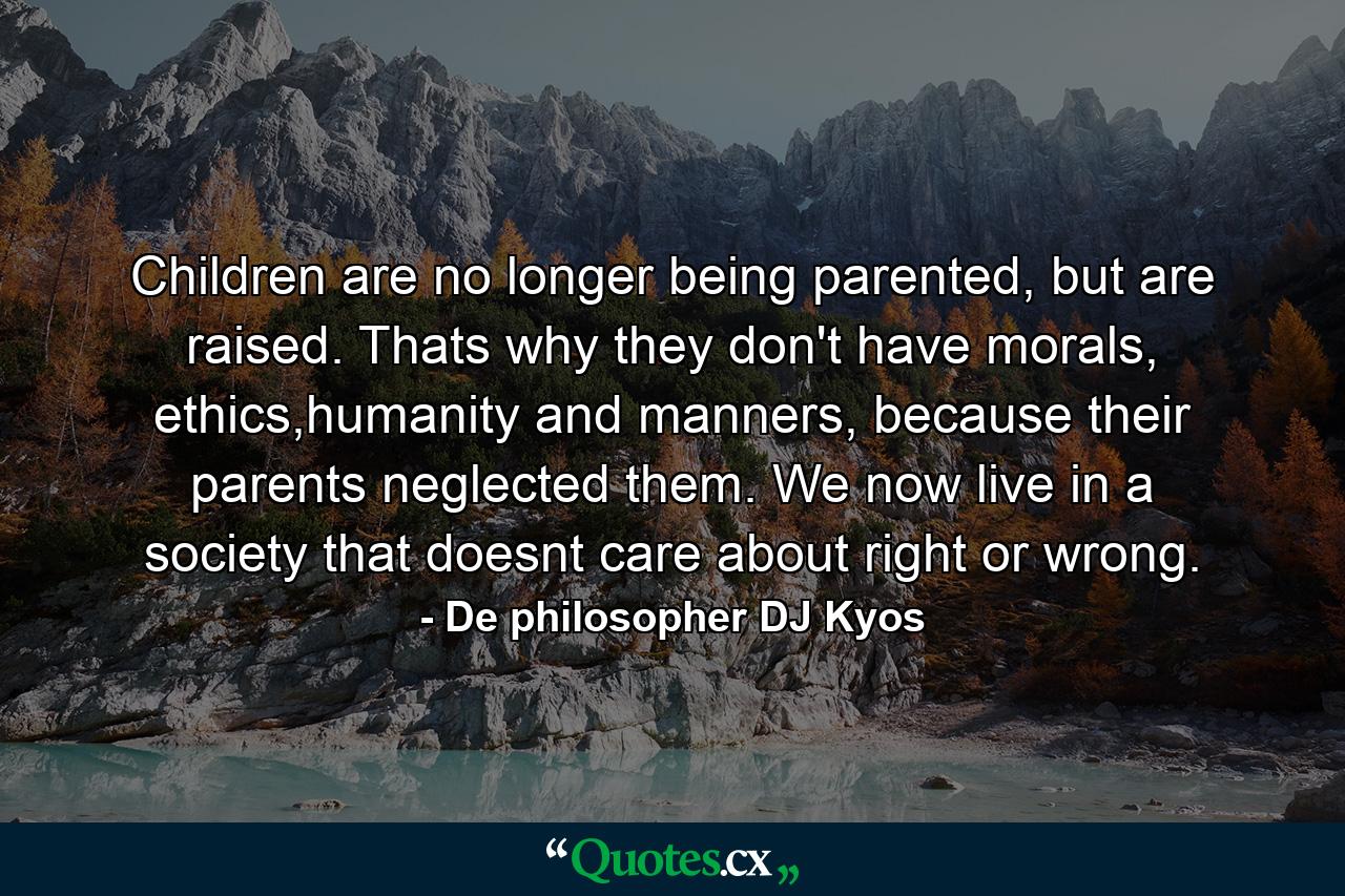 Children are no longer being parented, but are raised. Thats why they don't have morals, ethics,humanity and manners, because their parents neglected them. We now live in a society that doesnt care about right or wrong. - Quote by De philosopher DJ Kyos