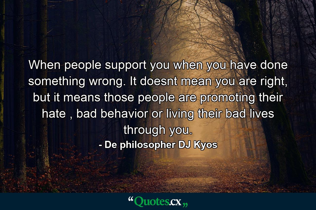 When people support you when you have done something wrong. It doesnt mean you are right, but it means those people are promoting their hate , bad behavior or living their bad lives through you. - Quote by De philosopher DJ Kyos