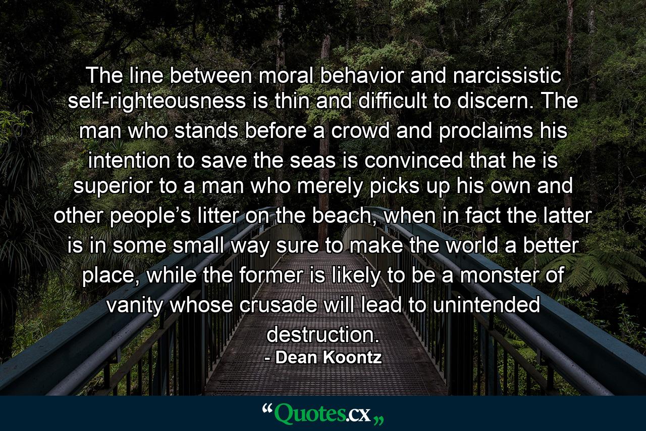 The line between moral behavior and narcissistic self-righteousness is thin and difficult to discern. The man who stands before a crowd and proclaims his intention to save the seas is convinced that he is superior to a man who merely picks up his own and other people’s litter on the beach, when in fact the latter is in some small way sure to make the world a better place, while the former is likely to be a monster of vanity whose crusade will lead to unintended destruction. - Quote by Dean Koontz