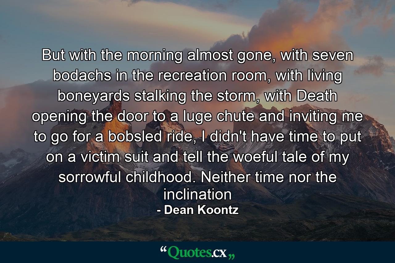 But with the morning almost gone, with seven bodachs in the recreation room, with living boneyards stalking the storm, with Death opening the door to a luge chute and inviting me to go for a bobsled ride, I didn't have time to put on a victim suit and tell the woeful tale of my sorrowful childhood. Neither time nor the inclination - Quote by Dean Koontz