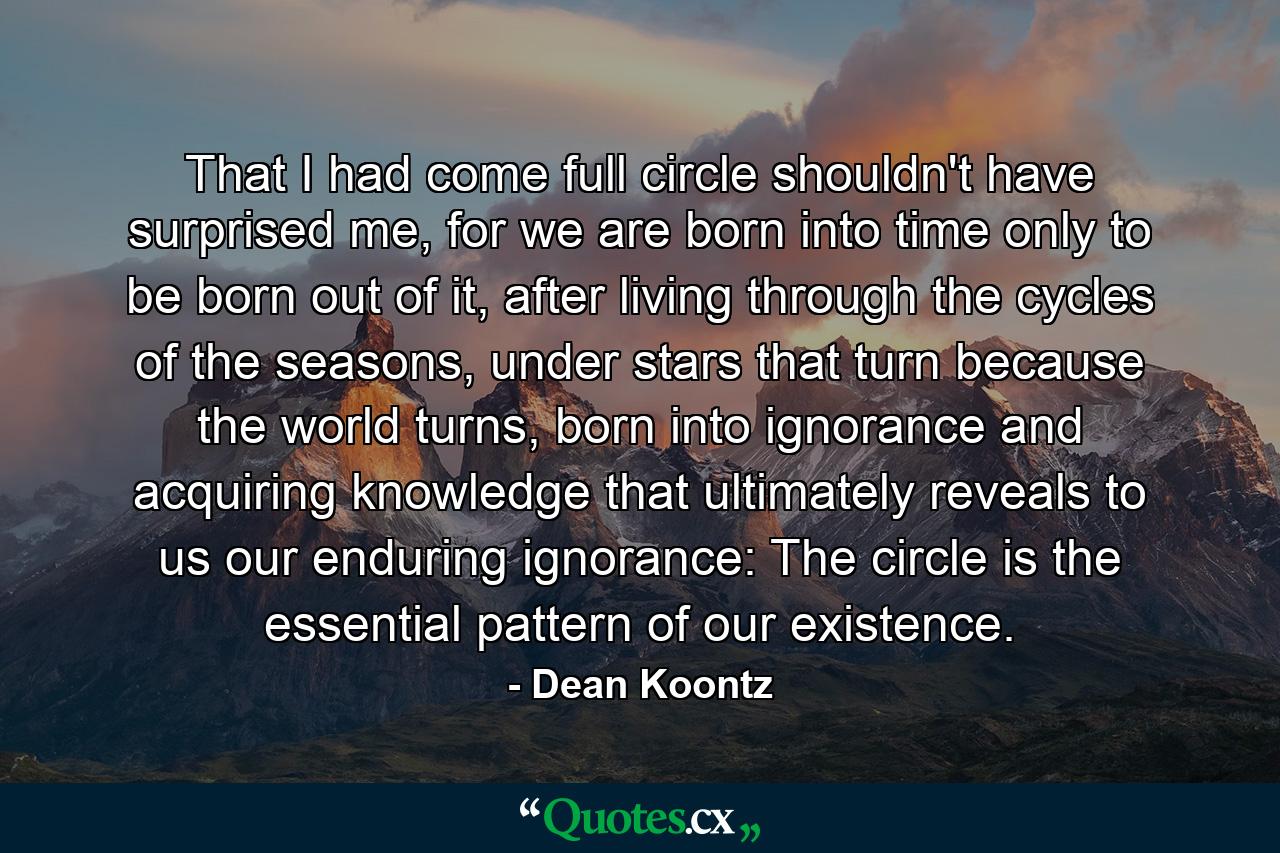 That I had come full circle shouldn't have surprised me, for we are born into time only to be born out of it, after living through the cycles of the seasons, under stars that turn because the world turns, born into ignorance and acquiring knowledge that ultimately reveals to us our enduring ignorance: The circle is the essential pattern of our existence. - Quote by Dean Koontz