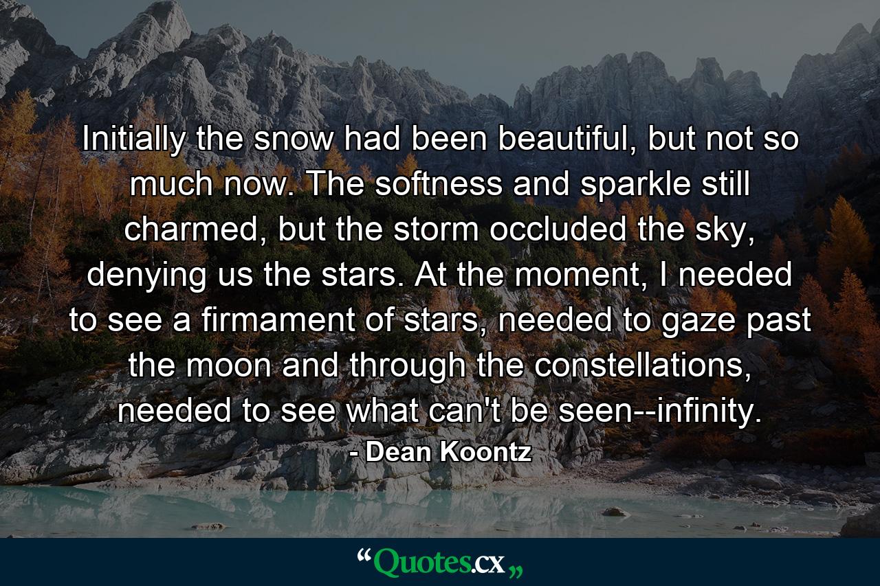 Initially the snow had been beautiful, but not so much now. The softness and sparkle still charmed, but the storm occluded the sky, denying us the stars. At the moment, I needed to see a firmament of stars, needed to gaze past the moon and through the constellations, needed to see what can't be seen--infinity. - Quote by Dean Koontz