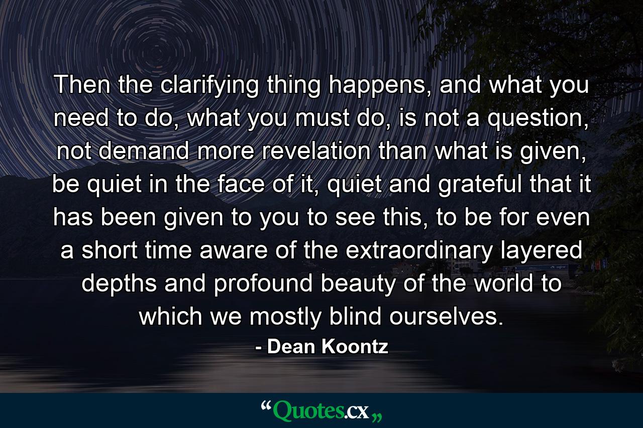 Then the clarifying thing happens, and what you need to do, what you must do, is not a question, not demand more revelation than what is given, be quiet in the face of it, quiet and grateful that it has been given to you to see this, to be for even a short time aware of the extraordinary layered depths and profound beauty of the world to which we mostly blind ourselves. - Quote by Dean Koontz