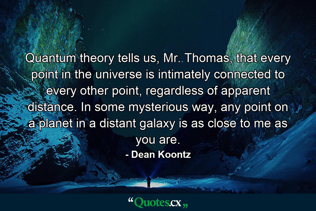 Quantum theory tells us, Mr. Thomas, that every point in the universe is intimately connected to every other point, regardless of apparent distance. In some mysterious way, any point on a planet in a distant galaxy is as close to me as you are. - Quote by Dean Koontz