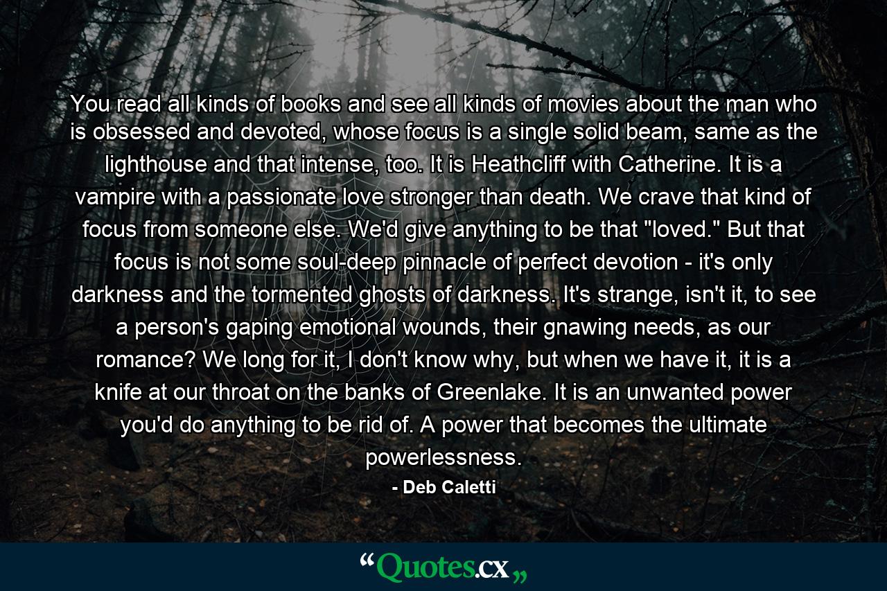 You read all kinds of books and see all kinds of movies about the man who is obsessed and devoted, whose focus is a single solid beam, same as the lighthouse and that intense, too. It is Heathcliff with Catherine. It is a vampire with a passionate love stronger than death. We crave that kind of focus from someone else. We'd give anything to be that 